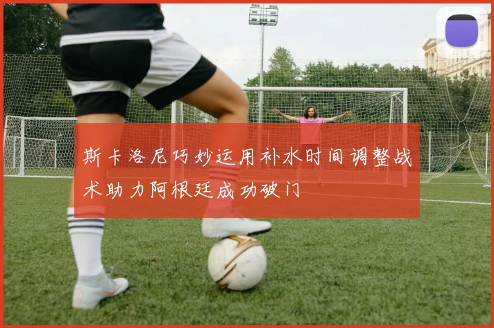斯卡洛尼巧妙运用补水时间调整战术助力阿根廷成功破门