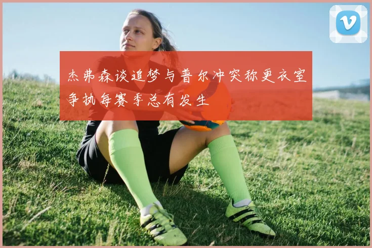杰弗森谈追梦与普尔冲突称更衣室争执每赛季总有发生