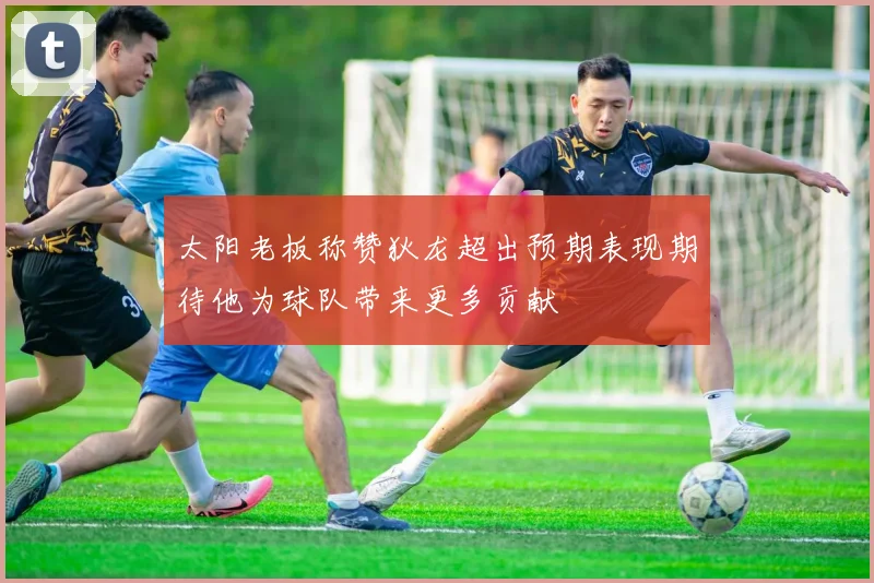 太阳老板称赞狄龙超出预期表现期待他为球队带来更多贡献