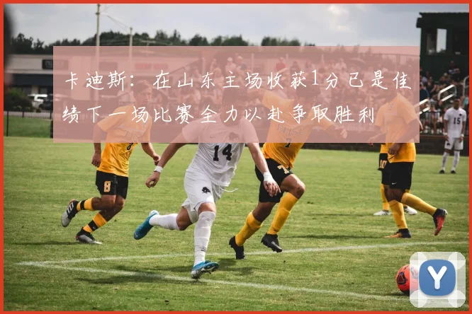 卡迪斯：在山东主场收获1分已是佳绩下一场比赛全力以赴争取胜利
