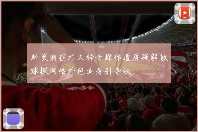 科莫利在尤文转会操作遭质疑解散球探网络外包业务引争议
