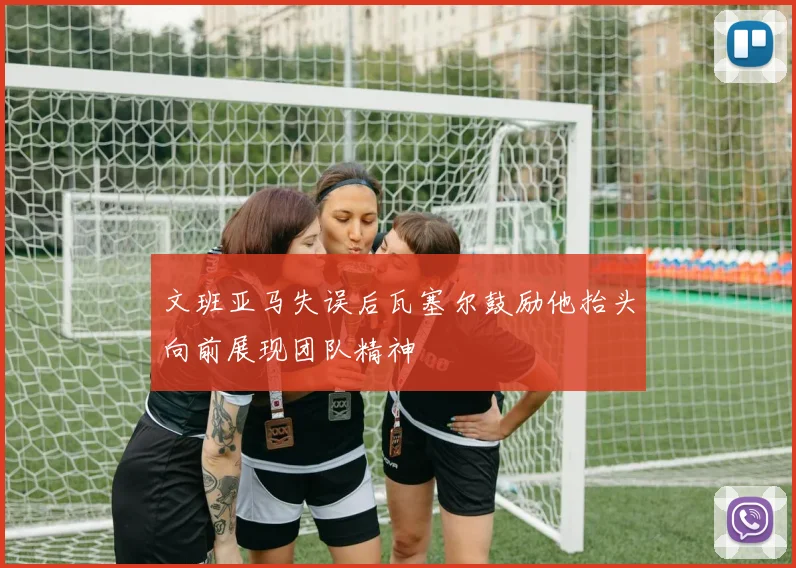 文班亚马失误后瓦塞尔鼓励他抬头向前展现团队精神