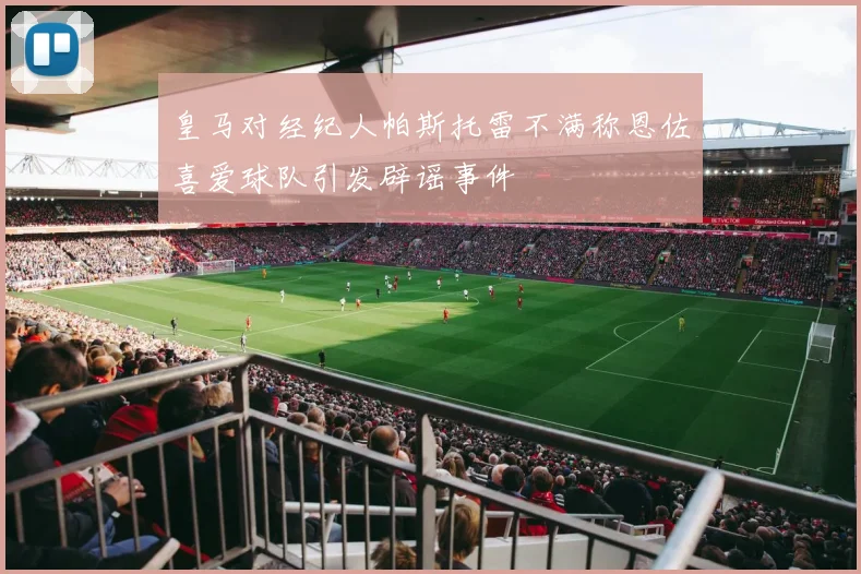 皇马对经纪人帕斯托雷不满称恩佐喜爱球队引发辟谣事件
