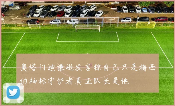 奥塔门迪谦逊发言称自己只是梅西的袖标守护者真正队长是他