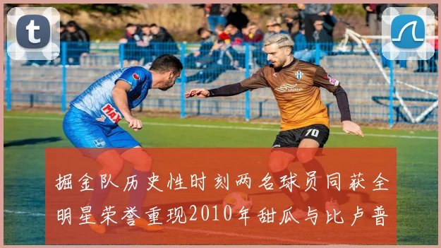 掘金队历史性时刻两名球员同获全明星荣誉重现2010年甜瓜与比卢普斯辉煌