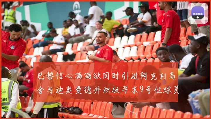 巴黎信心满满欲同时引进阿克利乌舍与迪奥曼德并积极寻求9号位球员