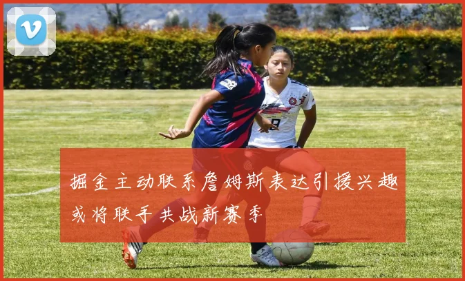 掘金主动联系詹姆斯表达引援兴趣或将联手共战新赛季