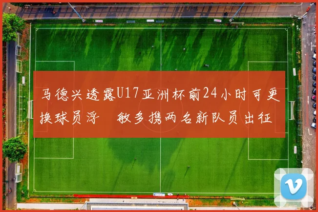 马德兴透露U17亚洲杯前24小时可更换球员浮嶋敏多携两名新队员出征
