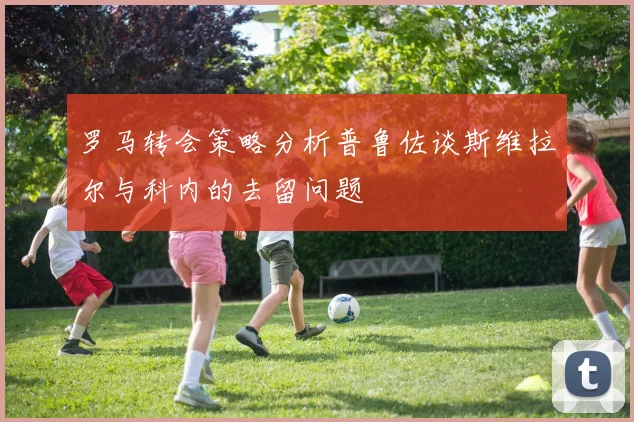罗马转会策略分析普鲁佐谈斯维拉尔与科内的去留问题