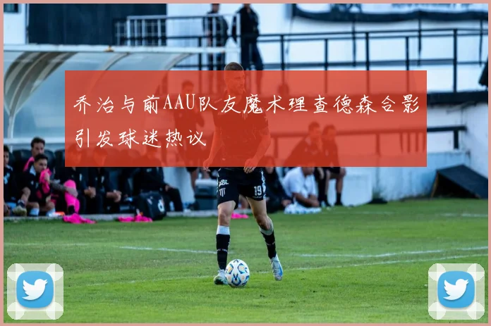 乔治与前AAU队友魔术理查德森合影引发球迷热议
