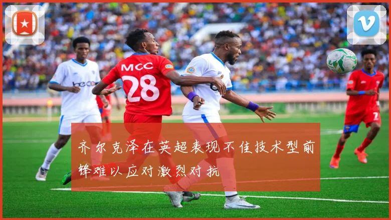齐尔克泽在英超表现不佳技术型前锋难以应对激烈对抗