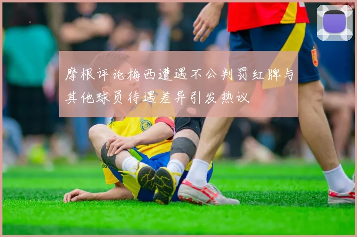 摩根评论梅西遭遇不公判罚红牌与其他球员待遇差异引发热议