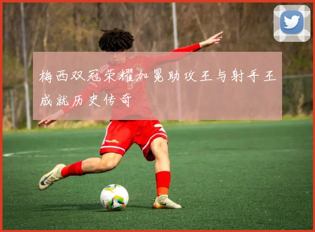 梅西双冠荣耀加冕助攻王与射手王成就历史传奇