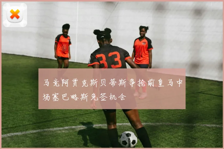 马竞阿贾克斯贝蒂斯争抢前皇马中场塞巴略斯免签机会
