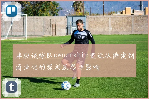 库班谈球队ownership变迁从热爱到商业化的深刻反思与影响