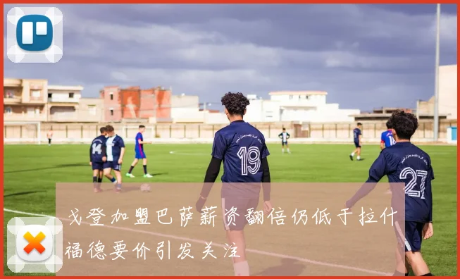 戈登加盟巴萨薪资翻倍仍低于拉什福德要价引发关注