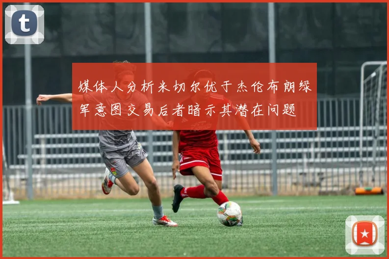 媒体人分析米切尔优于杰伦布朗绿军意图交易后者暗示其潜在问题