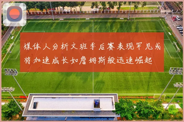 媒体人分析文班季后赛表现罕见或将加速成长如詹姆斯般迅速崛起