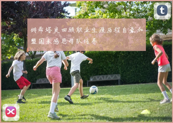 姆希塔良回顾职业生涯历程自豪加盟国米感恩母队培养