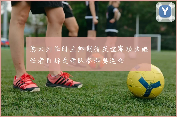 意大利临时主帅期待友谊赛助力继任者目标是带队参加奥运会