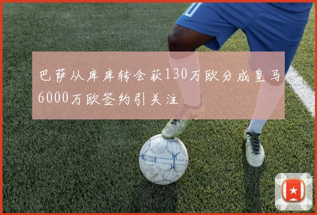 巴萨从库库转会获130万欧分成皇马6000万欧签约引关注
