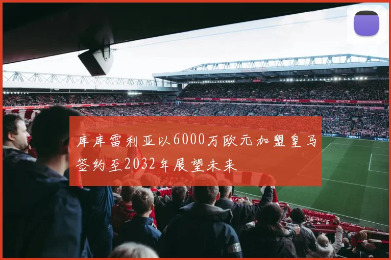 库库雷利亚以6000万欧元加盟皇马签约至2032年展望未来
