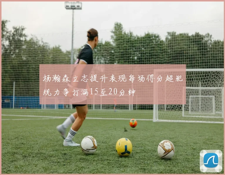 杨瀚森立志提升表现每场得分超犯规力争打满15至20分钟