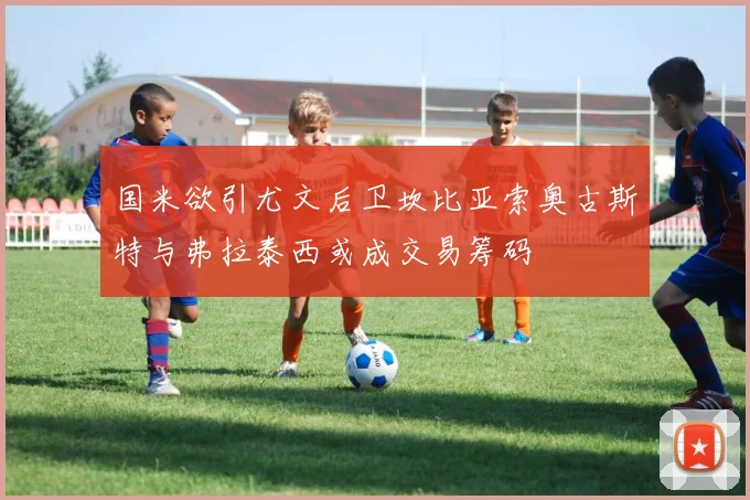 国米欲引尤文后卫坎比亚索奥古斯特与弗拉泰西或成交易筹码