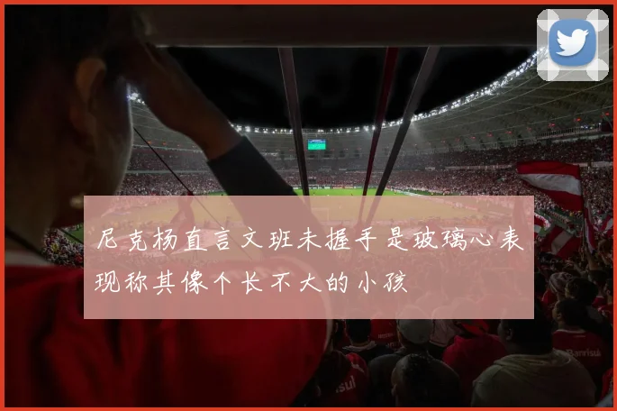 尼克杨直言文班未握手是玻璃心表现称其像个长不大的小孩