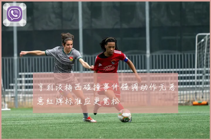 亨利谈梅西碰撞事件强调动作无恶意红牌标准应更宽松