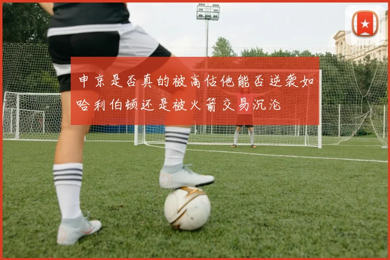申京是否真的被高估他能否逆袭如哈利伯顿还是被火箭交易沉沦