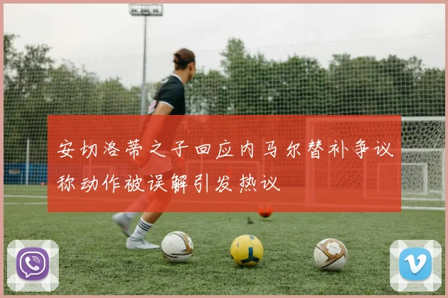 安切洛蒂之子回应内马尔替补争议称动作被误解引发热议