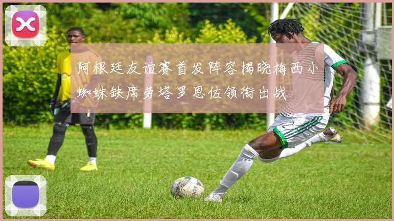 阿根廷友谊赛首发阵容揭晓梅西小蜘蛛缺席劳塔罗恩佐领衔出战